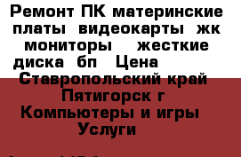 Ремонт ПК:материнские платы, видеокарты, жк-мониторы, , жесткие диска, бп › Цена ­ 1 500 - Ставропольский край, Пятигорск г. Компьютеры и игры » Услуги   